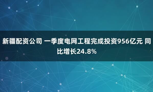 新疆配资公司 一季度电网工程完成投资956亿元 同比增长24.8%