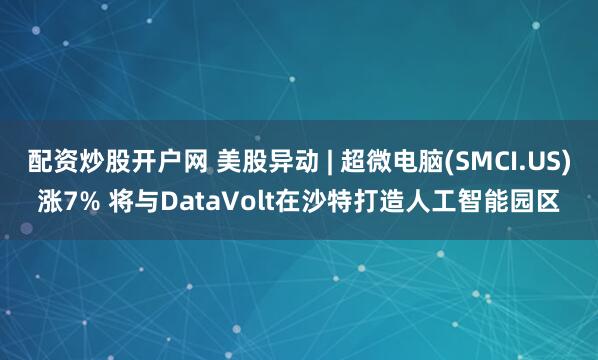 配资炒股开户网 美股异动 | 超微电脑(SMCI.US)涨7% 将与DataVolt在沙特打造人工智能园区