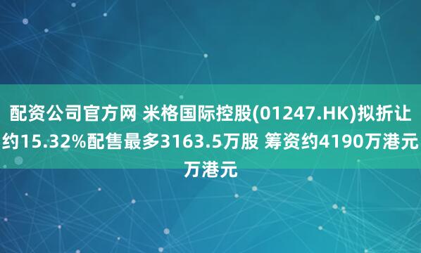配资公司官方网 米格国际控股(01247.HK)拟折让约15.32%配售最多3163.5万股 筹资约4190万港元