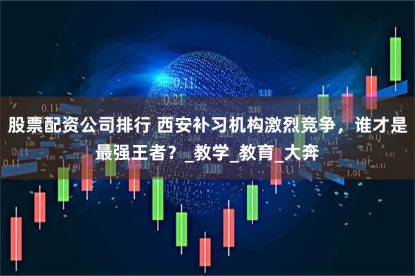 股票配资公司排行 西安补习机构激烈竞争，谁才是最强王者？_教学_教育_大奔