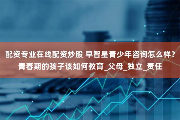 配资专业在线配资炒股 早智星青少年咨询怎么样？青春期的孩子该如何教育_父母_独立_责任