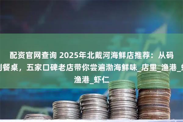 配资官网查询 2025年北戴河海鲜店推荐：从码头到餐桌，五家口碑老店带你尝遍渤海鲜味_店里_渔港_虾仁