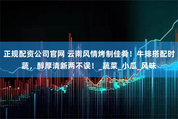 正规配资公司官网 云南风情烤制佳肴！牛排搭配时蔬，醇厚清新两不误！_蔬菜_小瓜_风味