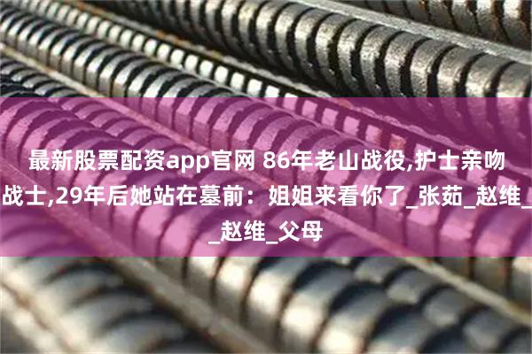 最新股票配资app官网 86年老山战役,护士亲吻濒死战士,29年后她站在墓前：姐姐来看你了_张茹_赵维_父母