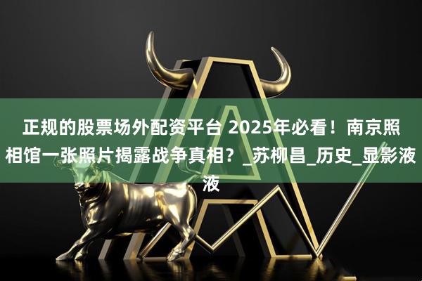 正规的股票场外配资平台 2025年必看！南京照相馆一张照片揭露战争真相？_苏柳昌_历史_显影液