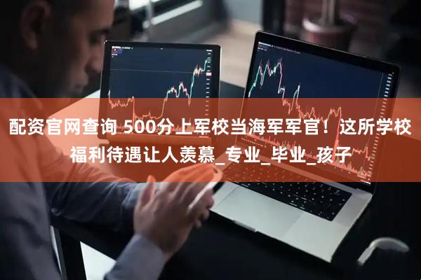 配资官网查询 500分上军校当海军军官！这所学校福利待遇让人羡慕_专业_毕业_孩子