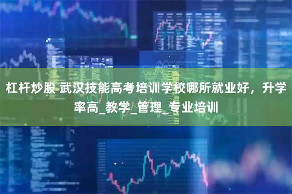 杠杆炒股 武汉技能高考培训学校哪所就业好，升学率高_教学_管理_专业培训