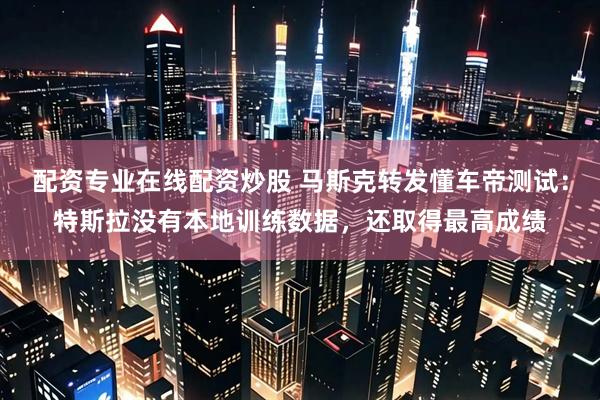 配资专业在线配资炒股 马斯克转发懂车帝测试：特斯拉没有本地训练数据，还取得最高成绩