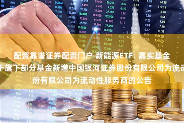 配资靠谱证券配资门户 新能源ETF: 嘉实基金管理有限公司关于旗下部分基金新增中国银河证券股份有限公司为流动性服务商的公告