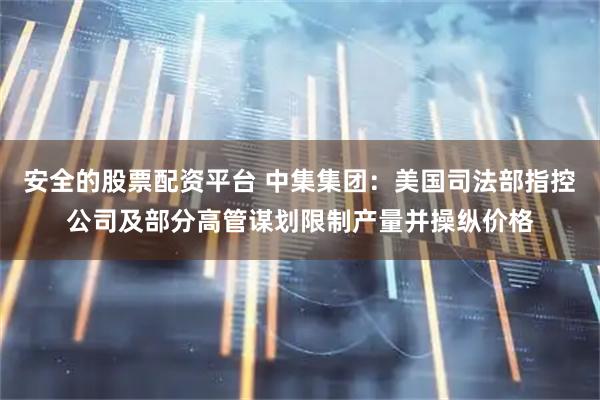 安全的股票配资平台 中集集团：美国司法部指控公司及部分高管谋划限制产量并操纵价格