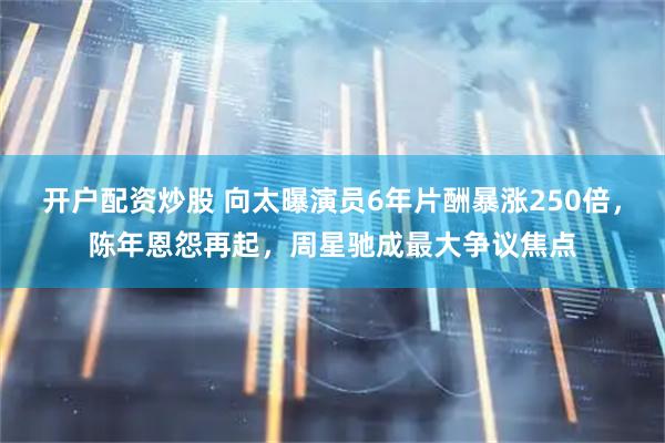 开户配资炒股 向太曝演员6年片酬暴涨250倍，陈年恩怨再起，周星驰成最大争议焦点